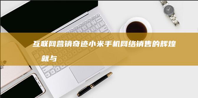 互联网营销奇迹：小米手机网络销售的辉煌成就与启示