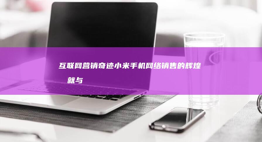 互联网营销奇迹：小米手机网络销售的辉煌成就与启示